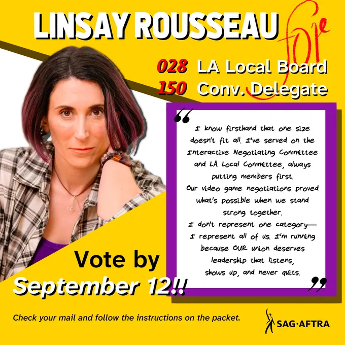 Linsay Rousseau
#028 LA Local Board
#150 Convention Delegate

"I know firsthand that one size doesn't fit all. I've served on the interactive negotiating committee and LA Local Committees, always putting members first. 

The video game negotiations proved what's possible when we stand strong together. 

I don't represent one category-
I represent all of us. I'm running because OUR Union deserves leadership that listens, shows up, and never quits."

Vote by September 12!!

Check your mail and follow the instructions on the packet. 

SAG-AFTRA 