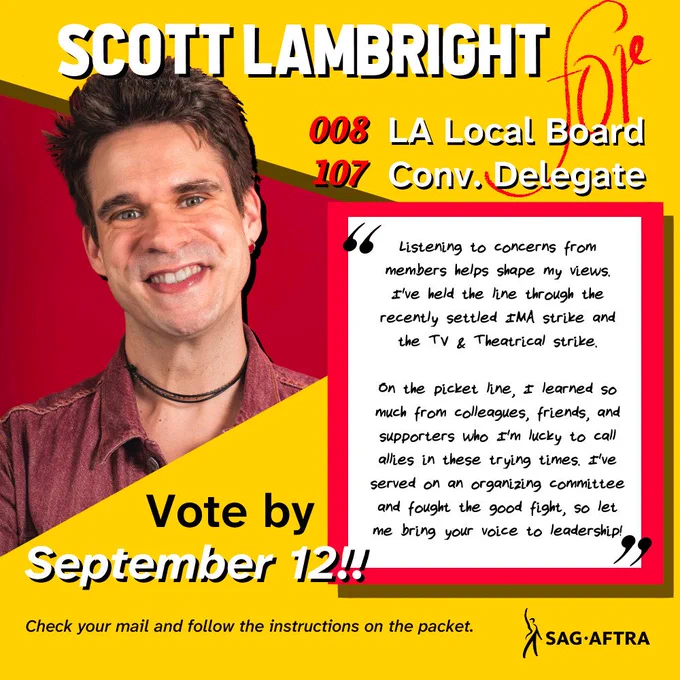 Scott Lambright
#008 LA Local Board
#107 Convention Delegate

"Listening to concerns from members helps shape my views. I've held the line through the recently settled IMA strike and the TV and Theatrical strike. 

On the picket line, I learned so much from colleagues, friends, and supporters who I'm lucky to call allies in these trying times. I've served on an organizing committee and fought the good fight, so let me bring your voice to leadership!"

Vote by September 12!!

Check your mail and follow the instructions on the packet. 

SAG-AFTRA 