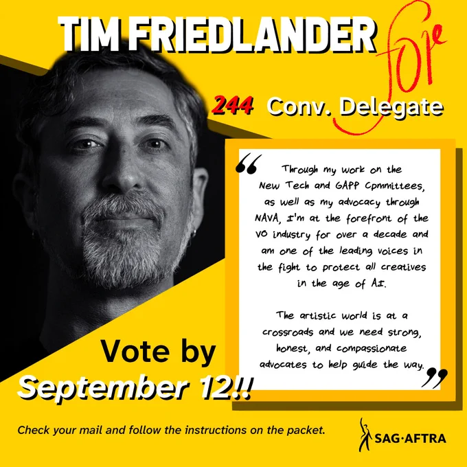 Tim Friedlander.
#244 convention delegate

"Through my work on the new tech and GAPP committees as well as my advocacy through NAVA, I'm at the forefront of the video industry for over a decade and one of the leading voices in the fight to protect all creatives in the age of AI.

The artistic world is at a crossroads and we need strong, honest, and compassionate advocates to help guide the way."

Vote by September 12!! 

Check your mail and follow the instructions on the ballot. 

SAG-AFTRA 