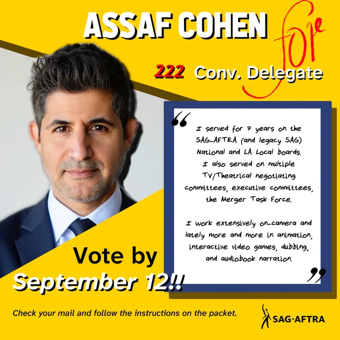 Assaf Cohen
#222 convention delegate 

"I served for 7 years on the SAG-AFTRA (and legacy SAG) national and La local boards. I also served on multiple tv/theatrical negotiating committees, executive committees, the Merger Task Force.

I work extensively on-camera and lately more and more in animation, interactive video games, dubbing, and audiobook narration."

Vote by September 12!! 

Check your mail and follow the instructions on the packet. 

SAG-AFTRA
