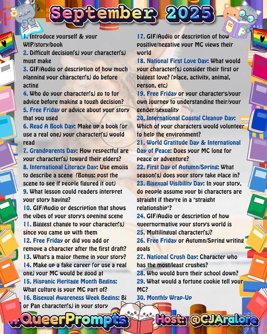 1. Introduce yourself & your WIP/story/book
2. Difficult decision(s) your character(s) must make
3. GIF/Audio or description of how much planning your character(s) do before acting
4. Who do your character(s) go to for advice before making a tough decision?
5. Free Friday or advice about your story that you used
6. Read A Book Day: Make up a book (or use a real one) your character(s) would read
7. Grandparents Day: How respectful are your character(s) toward their elders?
8. International Literacy Day: Use emojis to describe a scene  (Bonus: post the scene to see if people figured it out)
9. What lesson could readers interpret your story having?
10. GIF/Audio or description that shows the vibes of your story's opening scene
11. Biggest change to your character(s) since you came up with them
12. Free Friday or did you add or remove a character after the first draft?
13. What's a major theme in your story?
14. Make up a fake career (or use a real one) your MC would be good at
15. Hispani