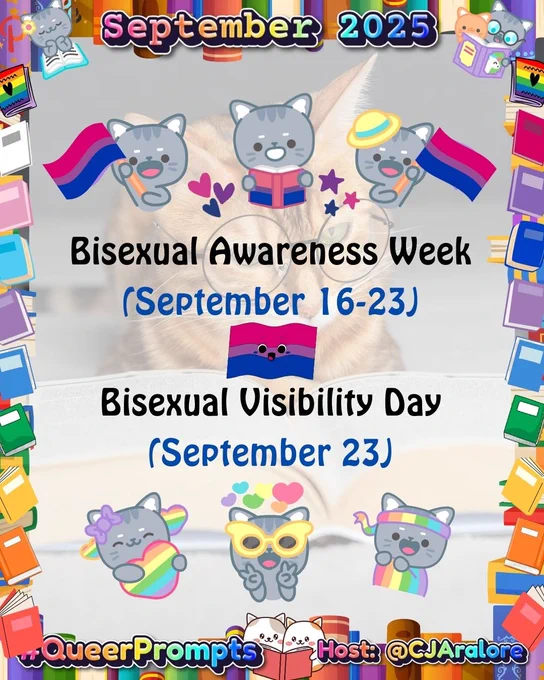 Graphics: The background is a cat wearing glasses reading a book. The border has books in the colors of the pride flags. There are cartoon cats waving bi pride flags.
Text: "September 2025" on top and "#QueerPrompts" and "Host: @CJAralore" on the bottom, all in a rainbow font.
Center text is:
Sep. 16-23: Bisexual Awareness Week
Sep. 23: Bisexual Visibility Day