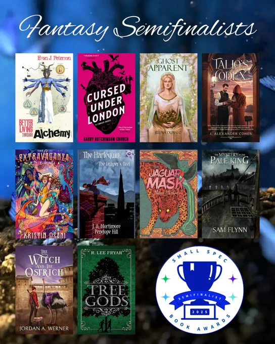 A graphic of the fantasy semifinalists:

1. BETTER LIVING THROUGH ALCHEMY by Evan J. Peterson (Broken Eye Books)
2. CURSED UNDER LONDON by Gabby Hutchinson Crouch (Farrago Books)
3. GHOST APPARENT by Jelena Dunato (Ghost Orchid Press)
4. TALIO'S CODEX by J. Alexander Cohen (Space Wizard Science Fantasy)
5. THE EXTRAVAGANZA ETERNIA by Kristin Osani (Ghost Orchid Press)
6. THE HARLEQUIN: THE DRAPER’S REEL by J.A. Mortimore and Penelope Hill (Elsewhen Press)
7. THE JAGUAR MASK by Michael J. DeLuca (Stelliform Press)
8. THE MYSTERY OF THE PALE KING by Sam Flynn (Timber Ghost Press)
9. THE WITCH AND THE OSTRICH (Space Wizard Science Fantasy)
10. TREE GODS by R. Lee Fryar (Midnight Meadow Publishing)