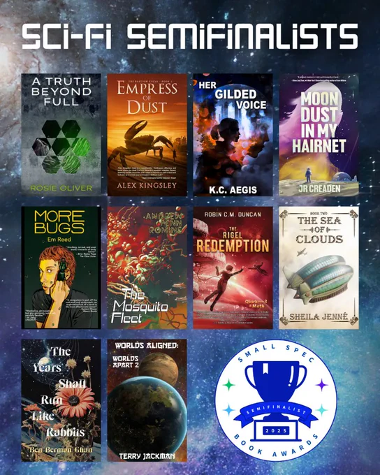 Semifinalists for science fiction:

1. A TRUTH BEYOND FULL by Rosie Oliver (Elsewhen Press)
2. EMPRESS OF DUST by Alex Kingsley (Space Wizard Science Fantasy)
3. HER GILDED VOICE by K.C. Aegis (Elsewhen Press)
4. MOON DUST IN MY HAIRNET by JR Creaden (Mythic Roads Press)
5. MORE BUGS by Em Reed (Knight Errant Press)
6. THE MOSQUITO FLEET by Andrew Penn Romine (Broken Eye Books)
7. THE RIGEL REDEMPTION by Robin C. M. Duncan (Space Wizard Science Fantasy)
8. THE SEA OF CLOUDS by Sheila Jenné (Midnight Meadow Publishing)
9. THE YEARS SHALL RUN LIKE RABBITS by Ben Berman Ghan (Wolsak and Wynn Publishers)
10. WORLDS ALIGNED: WORLDS APART 2 by Terry Jackman (Elsewhen Press)