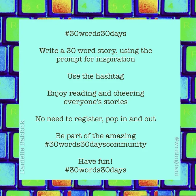 A blue-green background, surrounded by vividly-coloured typewriter keys

#30words30days

Write a 30 word story, using the prompt for inspiration

Use the hashtag

Enjoy reading and cheering everyone's stories

No need to register, pop in and out

Be part of the amazing #30words30dayscommunity

Have fun!


@writingdani
#30words30days