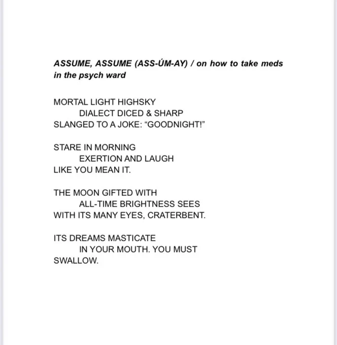 ASSUME, ASSUME (ASS-ÚM-AY) / on how to take meds in the psych ward
MORTAL LIGHT HIGHSKY
DIALECT DICED & SHARP
SLANGED TO A JOKE: "GOODNIGHT!"
STARE IN MORNING
EXERTION AND LAUGH
LIKE YOU MEAN IT.
THE MOON GIFTED WITH
ALL-TIME BRIGHTNESS SEES
WITH ITS MANY EYES, CRATERBENT.
ITS DREAMS MASTICATE
IN YOUR MOUTH. YOU MUST
SWALLOW.