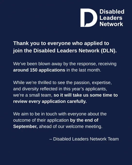 Thank you to everyone who applied to join the Disabled Leaders Network (DLN). 

We’ve been blown away by the response, receiving around 150 applications in the last month. 

While we’re thrilled to see the passion, expertise, and diversity reflected in this year’s applicants, we’re a small team, so it will take us some time to review every application carefully. 

We aim to be in touch with everyone about the outcome of their application by the end of September, ahead of our welcome meeting.