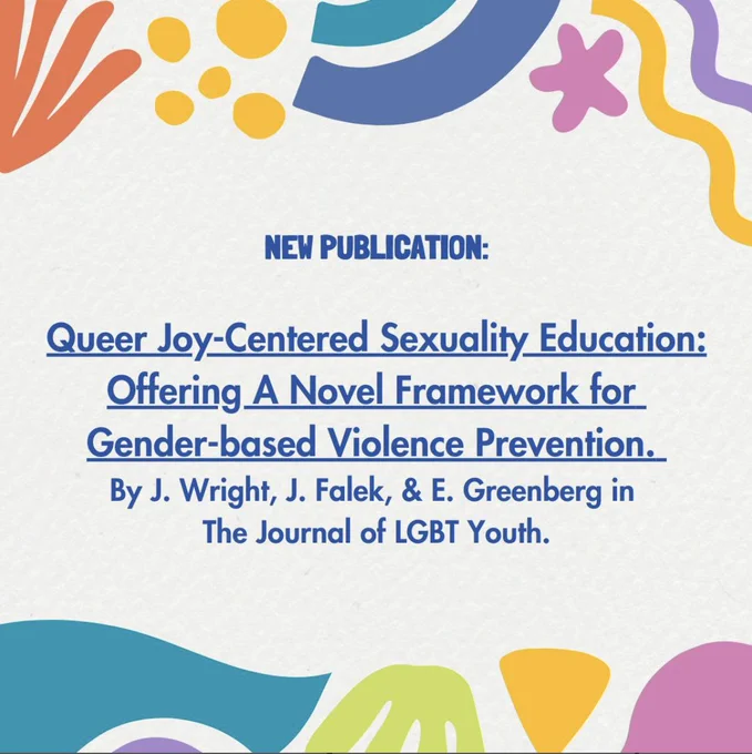 Queer joy centred sexuality, education: offering a novel framework for gender based violence prevention. By JJ Wright, Joshua Fallot, and Ellis Greenberg in the journal of LGBTQ plus youth.