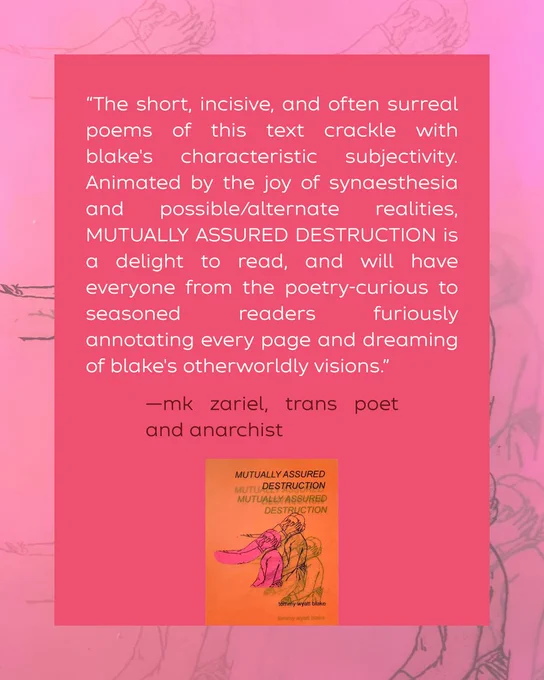 “The short, incisive, and often surreal poems of this text crackle with blake's characteristic subjectivity. Animated by the joy of synaesthesia and possible/alternate realities, MUTUALLY ASSURED DESTRUCTION is a delight to read, and will have everyone from the poetry-curious to seasoned readers furiously annotating every page and dreaming of blake's otherworldly visions.”

—mk zariel, trans poet and anarchist