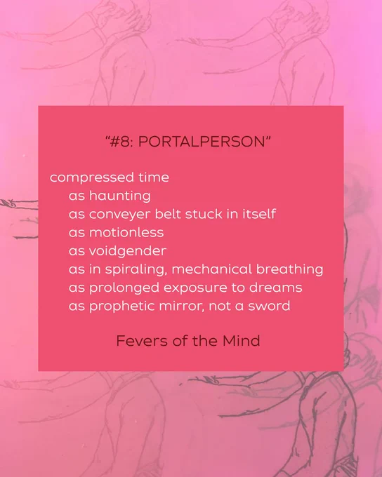 quote from the poem "#8: PORTALPERSON":

"compressed time
     as haunting
     as conveyer belt stuck in itself
     as motionless
     as voidgender
     as in spiraling, mechanical breathing
     as prolonged exposure to dreams
     as prophetic mirror, not a sword"

first published by Fevers of the Mind