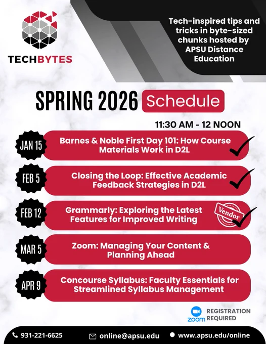 A flyer that says, "TECHBYTES: Tech-inspired tips and tricks in byte-sized chunks hosted by APSU Distance Education. SPRING 2026 Schedule. 11:30 am - 12 NOON. January 15, Barnes & Noble First Day 101: How Course Materials Work in D2L. February 5, Closing the Loop: Effective Academic Feedback Strategies in D2L. February 12, Grammarly: Exploring the Latest Features for Improved Writing (Vendor Session). March 5, Zoom: Managing Your Content & Planning Ahead, April 9, Concourse Syllabus: Faculty Essentials for Streamlined Syllabus Management.  931-221-6625. Zoom Registration Required. online@apsu.edu www.apsu.edu/online" 