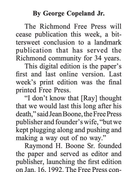 The Richmond Free Press will cease publication this week, a bittersweet conclusion to a landmark publication that has served the Richmond community for 34 years.
This digital edition is the paper's first and last online version. Last week's print edition was the final printed Free Press.
"I don't know that [Ray] thought that we would last this long after his death," said Jean Boone, the Free Press publisher and founder's wife, "but we kept plugging along and pushing and making a way out of no way." Raymond H. Boone Sr. founded the paper and served as editor and publisher, launching the first edition on Jan. 16. 1992.