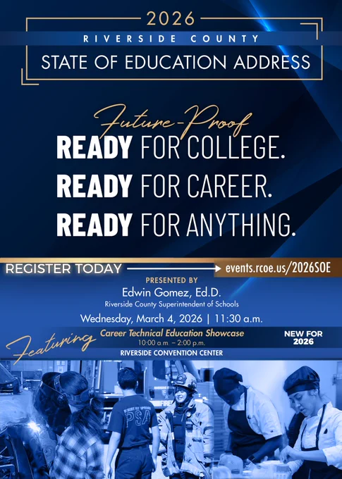 2026 Riverside County State of Education Address. Future Proof: READY FOR COLLEGE. READY FOR CAREER. READY FOR ANYTHING. Register today events.rcoe.us/2026SOE. PRESENTED BY Edwin Gomez, Ed.D. Riverside County Superintendent of Schools. Wednesday, March 4, 2026 | 11:30 a.m. Featuring Career Technical Education Showcase 10:00 a.m. - 2:00 p.m. new for 2026. RIVERSIDE CONVENTION CENTER.