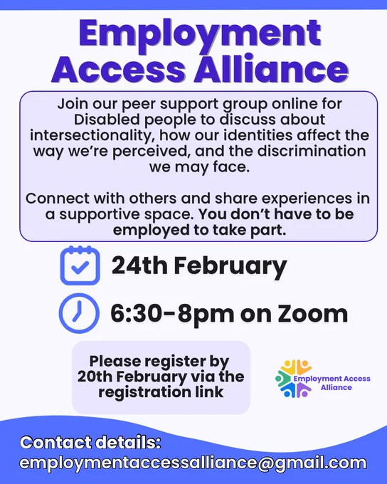 The title reads “Employment Access Alliance” and the background is light blue. The text below reads “Join our peer support group online for Disabled people to discuss about intersectionality, how our identities affect the way we're perceived, and the discrimination we may face.
Connect with others and share experiences in a supportive space. You don't have to be employed to take part.”
There’s an icon of a calendar and clock with text next to it “24th February 6:30-8pm on Zoom”. Then the text below reads “Please register by 20th February via the registration link”. There’s the Employment Access alliance logo beside it. Underneath the text reads “Contact details:
employmentaccessalliance@gmail.com”