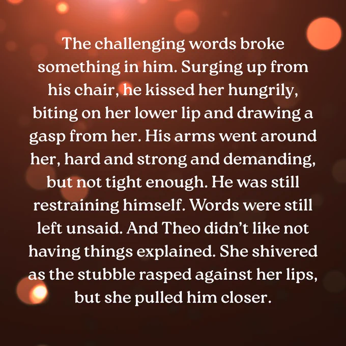 This quote from Painter of the Dead by Catherine Butzen says: "The challenging words broke something in him. Surging up from his chair, he kissed her hungrily, biting on her lower lip and drawing a gasp from her. His arms went around her, hard and strong and demanding, but not tight enough. He was still restraining himself. Words were still left unsaid. And Theo didn’t like not having things explained. She shivered as the stubble rasped against her lips, but she pulled him closer."