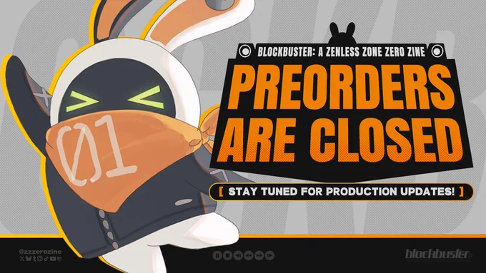 A promotional graphic for BLOCKBUSTER: A Zenless Zone Zero Zine that says:

"BLOCKBUSTER: A ZENLESS ZONE ZERO ZINE

PREORDERS
ARE CLOSED

[STAY TUNED FOR PRODUCTION UPDATES!]"

In orange lettering on black boxes with the silhouette of speakers and a Bangboo at the top.

Beneath in a black footer with an orange outline on top are VCR buttons, text that says "@zzzerozine", the logos of social media platforms X, Bluesky, Tumblr, Instagram, TikTok, YouTube, and Carrd, and the title logo for BLOCKBUSTER in faded white.

To the left of the graphic is Eous in a happy pose with an orange drop shadow. The background is grey with the letters from BLOCKBUSTER tinted behind.