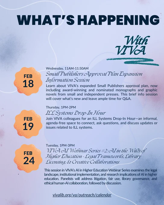 This image details upcoming events at VIVA, including: Wednesday, February 18th, from 11-11:50 am the Small Publishers Approval Plan Expansion Information Session, Thursday, February 19th, from 1-2pm, an ILL Systems Drop-In Hour, and Tuesday, February 24th, the VIVA AI Webinar Series #2: AI in the Wilds of Higher Education - Legal Frameworks, Library Licensing, and Creative Collaborations. 