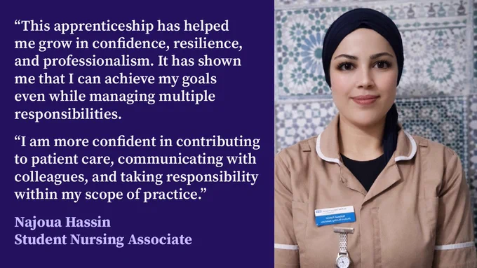 A photo of Najoua shows her wearing a brown nursing uniform, and a black head covering. Next to the photo is her quote:
“This apprenticeship has helped me grow in confidence, resilience, and professionalism. It has shown me that I can achieve my goals even while managing multiple responsibilities. 
“I am more confident in contributing to patient care, communicating with colleagues, and taking responsibility within my scope of practice.”

Under the quote are the words: Najoua Hassin, Student Nursing Associate