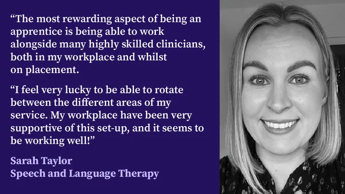 Sarah's photo is in black and white. She has a chin-length bob.

Next to her photo is her quote: “The most rewarding aspect of being an apprentice is being able to work alongside many highly skilled clinicians, both in my workplace and whilst on placement.

“I feel very lucky to be able to rotate between the different areas of my service. My workplace have been very supportive of this set-up, and it seems to be working well!”

Under her quote is her name and role: Sarah Taylor, Speech and Language Therapy