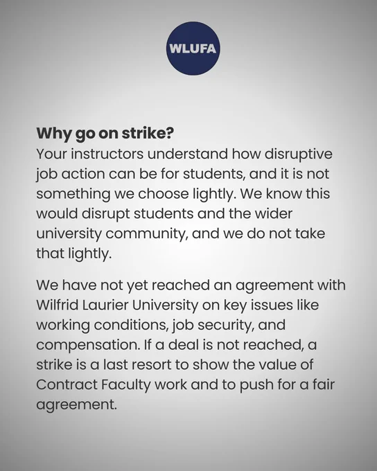 a graphic of text that says "WLUFA Why go on strike? Your instructors understand how disruptive job action can be for students, and it is not something we choose lightly. We know this would disrupt students and the wider university community, and we do not take that lightly. We have not yet reached ν agreement with Wilfrid Laurier University on key issues like working conditions, job security, and compensation. If a deal is not reached, α strike is a last resort to show the value of Contract Faculty work and to push for a fair agreement."