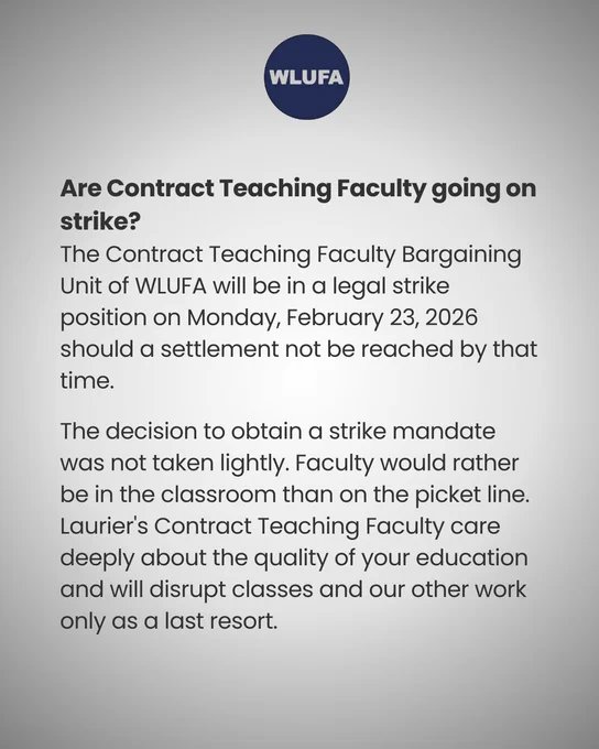 an image of text that says "WLUFA Are Contract Teaching Faculty going on strike? The Contract Teaching Faculty Bargaining Unit of WLUFA will be in a legal strike position on Monday, February 23, 2026 should a settlement not be reached by that time. The decision to obtain a strike mandate was not taken lightly. Faculty would rather be in the classroom than on the picket line. Laurier's Contract Teaching Faculty care deeply about the quality of your education and will disrupt classes and our other work only as α last resort."