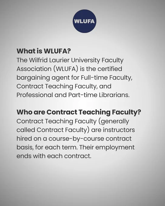 an image of text that says "WLUFA What is WLUFA? The Wilfrid Laurier University Faculty Association (WLUFA) is the certified bargaining agent for Full- Full-time Faculty Contract Teaching Faculty, and Professional and Part-time Librarians. Who are Contract Teaching Faculty? Contract Teaching Faculty (generally called Contract Faculty) are instructors hired on a course-by-course -course contract basis, for each term. Their employment ends with each contract."