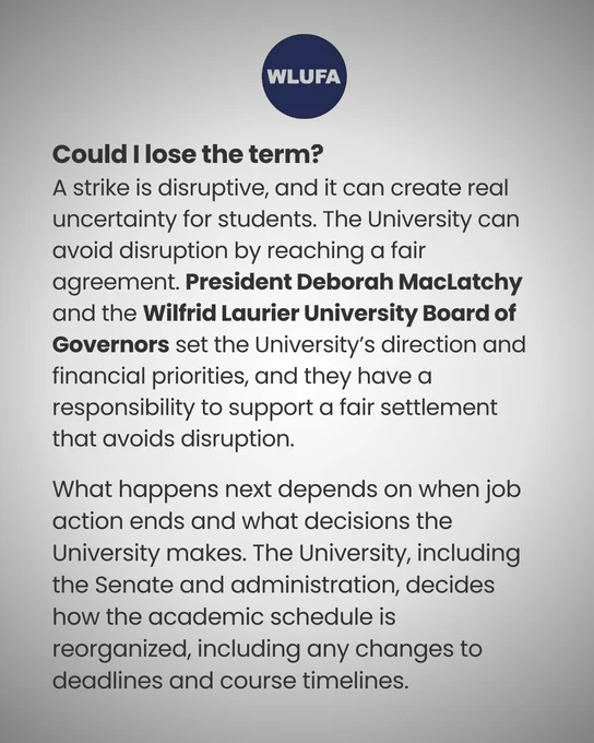 a graphic of text that says "WLUFA could lose the term? A strike is disruptive, and it can create real uncertainty for students. The University can avoid disruption by reaching a fair agreement. President Deborah MacLatchy and the wilfrid Laurier University Board of Governors set the University's direction and financial priorities, and they have a responsibility to support a fair settlement that avoids disruption. What happens next depends on when job action ends and what decisions the University makes. The University, including the Senate and administration, decides how the academic schedule is reorganized, including any changes to deadlines and course timelines."