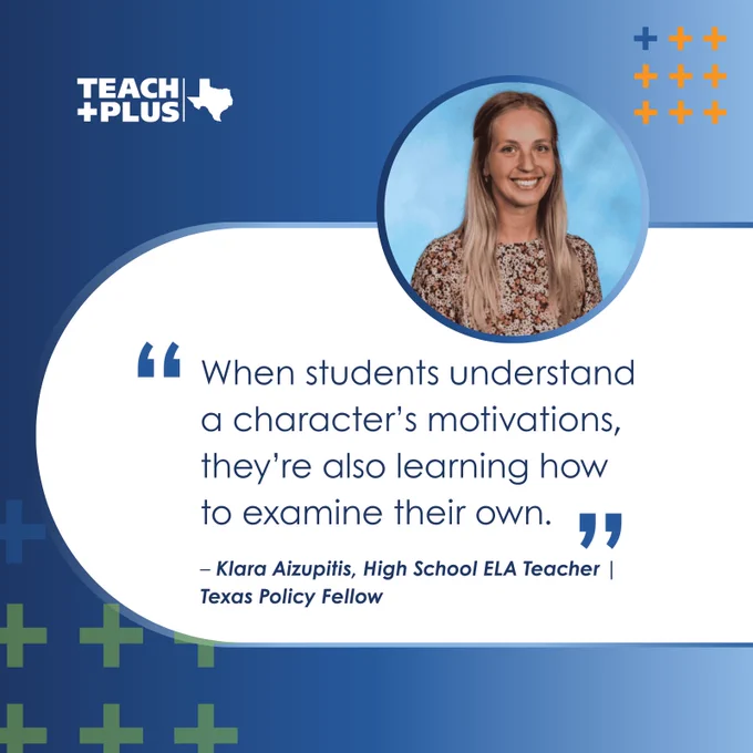 "When students understand a character’s motivations, they’re also learning how to examine their own." – Klara Aizupitis, High School ELA Teacher | Teach Plus Texas Policy Fellow