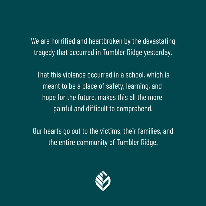 We are horrified and heartbroken by the devastating tragedy that occurred in Tumbler Ridge yesterday.

That this violence occurred in a school, which is meant to be a place of safety, learning, and hope for the future, makes this all the more painful and difficult to comprehend.

Our hearts go out to the victims, their families, and the entire community of Tumbler Ridge.