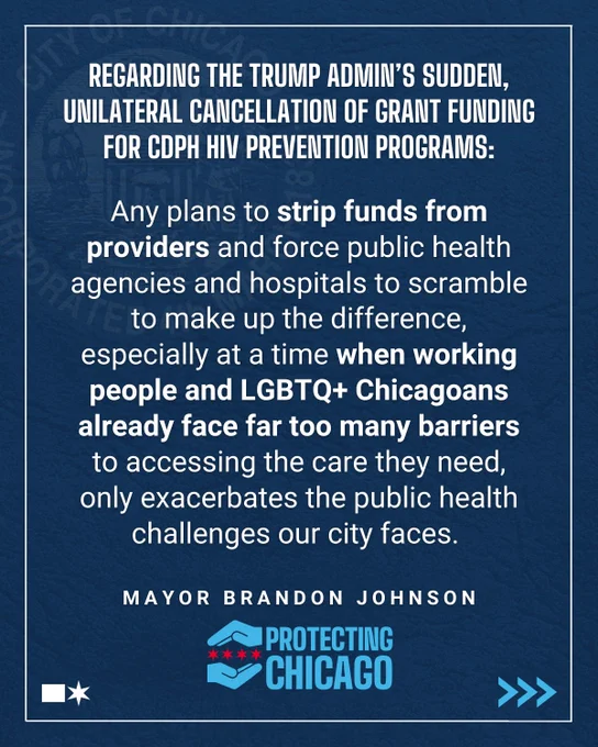 "1. Regarding the Trump admin’s sudden, unilateral cancellation of grant funding for CDPH HIV prevention programs: Any plans to strip funds from providers and force public health agencies and hospitals to scramble to make up the difference, especially at a time when working people and LGBTQ  Chicagoans already face far too many barriers to accessing the care they need, only exacerbates the public health challenges our city faces.
"