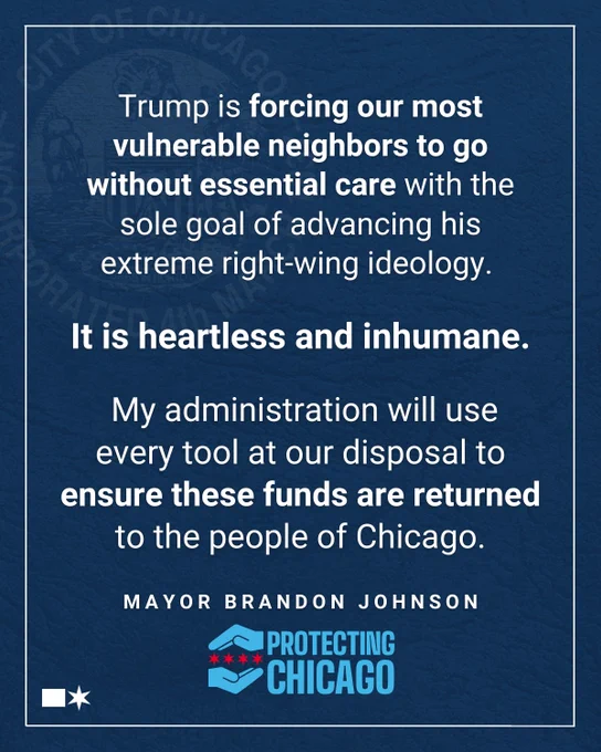 "2. Trump is forcing our most vulnerable neighbors to go without essential care with the sole goal of advancing his extreme right-wing ideology.
It is heartless and inhumane.
My administration will use every tool at our disposal to ensure these funds are returned to the people of Chicago."