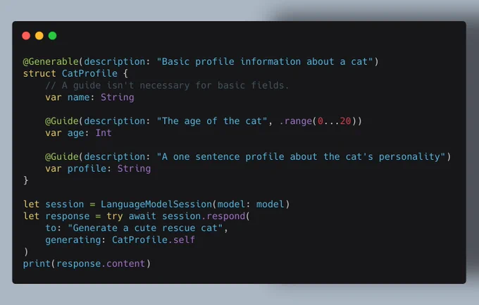 @Generable(description: "Basic profile information about a cat")
struct CatProfile {
    // A guide isn't necessary for basic fields.
    var name: String

    @Guide(description: "The age of the cat", .range(0...20))
    var age: Int

    @Guide(description: "A one sentence profile about the cat's personality")
    var profile: String
}

let session = LanguageModelSession(model: model)
let response = try await session.respond(
    to: "Generate a cute rescue cat",
    generating: CatProfile.self
)
print(response.content)