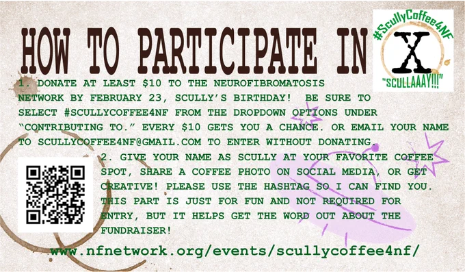 HON TO PARTICIPATE IN SCULLY COFFEE 4NF
DONATE AT LEAST $10 TO THE NEUROFIBROMATOSIS 
NETWORK BY FEBRUARY 23, SCULLY'S BIRTHDAY! BE SURE TO SELECT #SCULLYCOFFEEN FROM THE DROPDOWN OPTIONS UNDER
"CONTRIBUTING TO." EVERY $10 GETS YOU A CHANCE. OR EMAIL YOUR NAME TO SCULLYCOFFEE4NF@GMAIL.COM TO ENTER WITHOUT DONATING.
2. GIVE YOUR NAME AS SCULLY AT YOUR FAVORITE COFFEE SPOT, SHARE A COFFEE PHOTO ON SOCIAL MEDIA, OR GET CREATIVE! PLEASE USE THE HASHTAG SO I CAN FIND YOU.
THIS PART IS JUST FOR FUN AND NOT REQUIRED FOR ENTRY, BUT IT HELPS GET THE WORD OUT ABOUT THE FUNDRAISER!
www.nfnetwork.org/events/scullycoffee4nf/