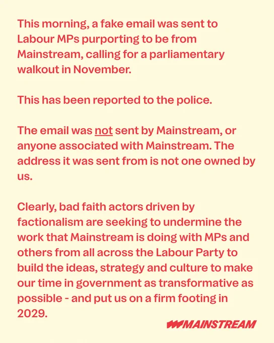 This morning, a fake email was sent to Labour MPs purporting to be from Mainstream, calling for a parliamentary walkout in November. 

This has been reported to the police.

The email was not sent by Mainstream, or anyone associated with Mainstream. The address it was sent from is not one owned by us.

Clearly, bad faith actors driven by factionalism are seeking to undermine the work that Mainstream is doing with MPs and others from all across the Labour Party to build the ideas, strategy and culture to make our time in government as transformative as possible - and put us on a firm footing in 2029.