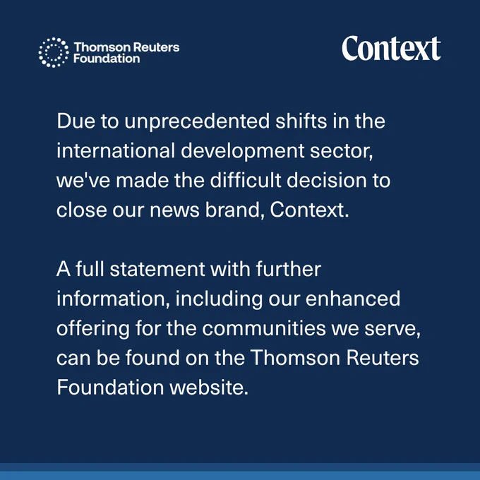 Statement that reads: Due to unprecedented shifts in the international development sector, we've made the difficult decision to close our news brand, Context. 

A full statement with further information, including our enhanced offering for the communities we serve, can be found on the Thomson Reuters Foundation website.