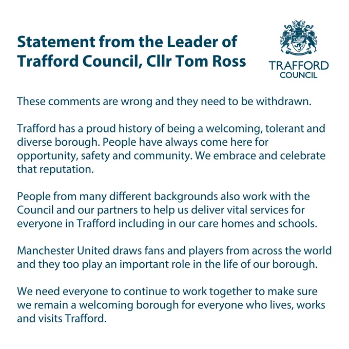 Statement from the Leader of Trafford Council, Cllr Tom Ross.

“These comments are wrong and they need to be withdrawn.

Trafford has a proud history of being a welcoming, tolerant and diverse borough. People have always come here for opportunity, safety and community. We embrace and celebrate that reputation.

People from many different backgrounds also work with the Council and our partners to help us deliver vital services for everyone in Trafford including in our care homes and schools.

Manchester United draws fans and players from across the world and they too play an important role in the life of our borough.

We need everyone to continue to work together to make sure we remain a welcoming borough for everyone who lives, works and visits Trafford.”