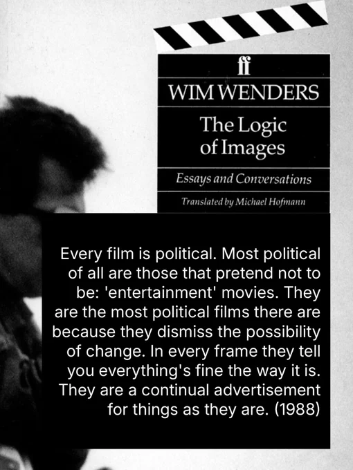 WIM WENDERS

Every film is political. Most political of all are those that pretend not to be: 'entertainment' movies. They are the most political films there are because they dismiss the possibility of change. In every frame they tell you everything's fine the way it is.
They are a continual advertisement for things as they are. (The Logic of Images, 1988)