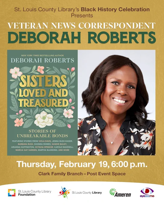 
St. Louis County Library’s Black History Celebration 
Presents

An Evening with Veteran News Correspondent
Deborah Roberts
“Sisters Loved and Treasured: Stories of Unbreakable Bonds”

Presented in Partnership with Ameren - 2026 Black History Celebration Presenting Sponsor


Thursday, February 19, 6:00 p.m.

Clark Family Branch - Post Event Space
