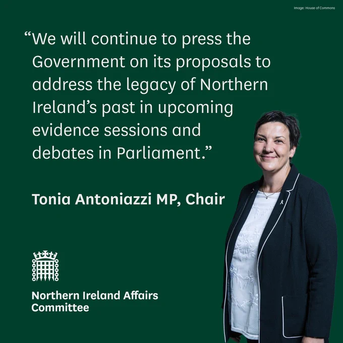 "We will continue to press the Government on its proposals to address the legacy of Northern Ireland’s past in upcoming evidence sessions and debates in Parliament.”

Tonia Antoniazzi MP, Chair

Northern Ireland Affairs Committee