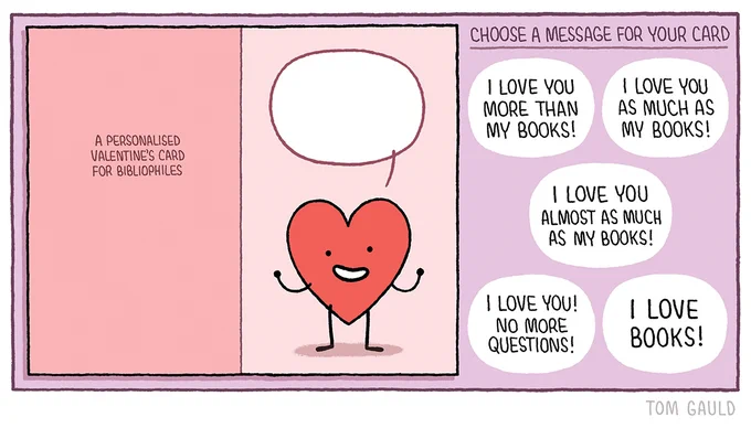 Title: A personalised Valentine's card for bibliophiles 

Image: A cartoon heart with arms, legs and a smiling face. With an empty speech bubble above.

Five options for text to cut out and put in the bubble:

I love you more than my books! 
I love you as much as my books! 
I love you almost as much as my books! 
I love you! No more questions! 
I love books!