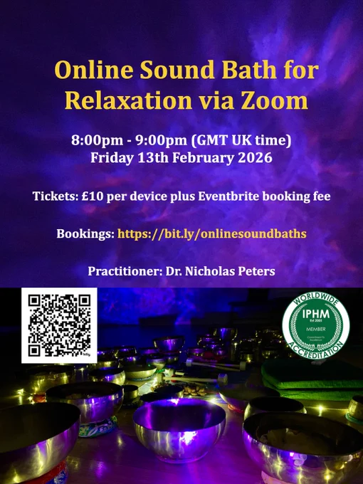 Poster by Dr. Nicholas Peters with text that reads:

Online Sound Bath for Relaxation via Zoom
8:00pm to 9:00pm (GMT UK time) Friday 13th February 2026.
Tickets: £10 per device plus Eventbrite booking fee.
Bookings: https://bit.ly/onlinesoundbaths 
Practitioner: Dr. Nicholas Peters.

Below the text, there is a QR code to take the viewer to the booking page, the International Practitioners of Holistic Medicine (IPHM) Worldwide accreditation logo, and a photograph of some handmade Himalayan singing bowls arranged in a semicircle, mallets, and a galaxy star projector shining a blue/purple light on the bowls. There is also a string of fairy lights around the perimeter of the outer Himalayan singing bowls in the semicircle.

#soundtherapy #soundhealing #singingbowls #himalayansingingbowls #soundbath