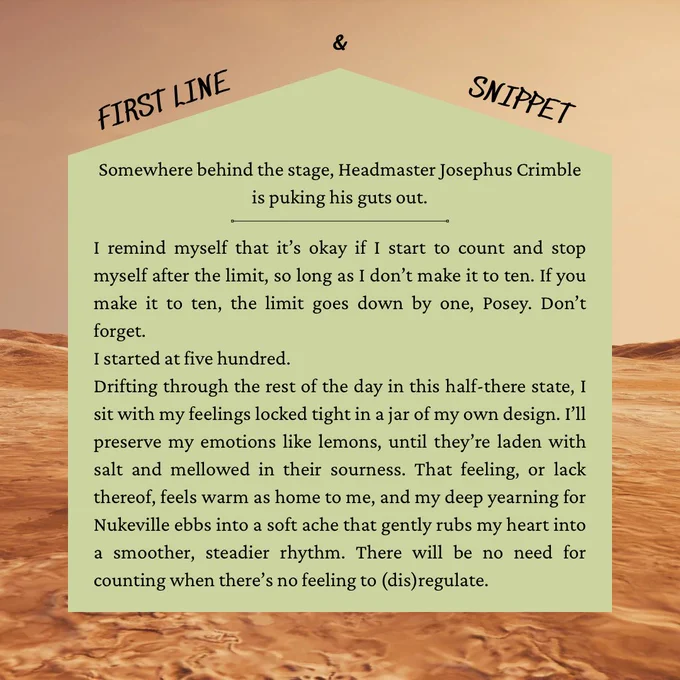 FIRST LINE
SNIPPET
Somewhere behind the stage, Headmaster Josephus Crimble is puking his guts out.
I remind myself that it's okay if I start to count and stop myself after the limit, so long as I don't make it to ten. If you make it to ten, the limit goes down by one, Posey. Don't forget.
I started at five hundred.
Drifting through the rest of the day in this half-there state, I sit with my feelings locked tight in a jar of my own design. Ґ1l preserve my emotions like lemons, until they're laden with salt and mellowed in their sourness. That feeling, or lack thereof, feels warm as home to me, and my deep yearning for Nukeville ebbs into a soft ache that gently rubs my heart into a smoother, steadier rhythm. There will be no need for counting when there's no feeling to (dis)regulate.