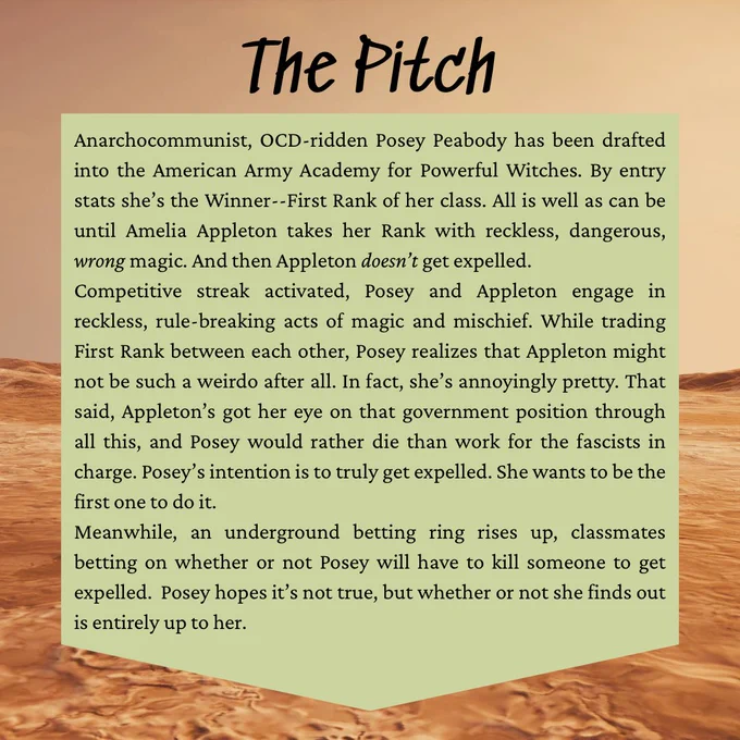 The Pitch
Anarchocommunist, OCD-ridden Posey Peabody has been drafted into the American Army Academy for Powerful Witches. By entry stats she's the Winner--First Rank of her class. All is well as can be until Amelia Appleton takes her Rank with reckless, dangerous, wrong magic. And then Appleton doesn't get expelled.
Competitive streak activated, Posey and Appleton engage in reckless, rule-breaking acts of magic and mischief. While trading First Rank between each other, Posey realizes that Appleton might not be such a weirdo after all. In fact, she's annoyingly pretty. That said, Appleton's got her eye on that government position through all this, and Posey would rather die than work for the fascists in charge. Posey's intention is to truly get expelled. She wants to be the first one to do it.
Meanwhile, an underground betting ring rises up, classmates betting on whether or not Posey will have to kill someone to get expelled. Posey hopes it's not true, but whether or not she finds out
