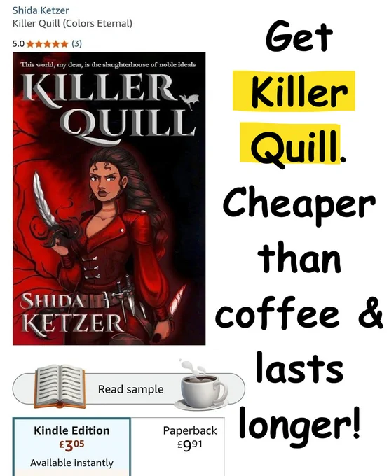Shida Ketzer
Killer Quill (Colors Eternal)
5-star rating

Message on the right: "Get Killer Quill. Cheaper than coffee & lasts longer!"

Book cover: A (badass-looking!) woman in a red coat holding a silver quill in one hand (black smoke swirling around it), and a bloody dagger in the other. Many daggers are strapped to her belt. The cover is black & red, with black veins. It's a gorgeous cover, trust me! Made entirely by humans.

An open book symbol
below which is the kindle (e-book) edition price is a bit above 3 £ Available instantly
A steaming cup of coffee
below which is the Paperback price 9.91 £