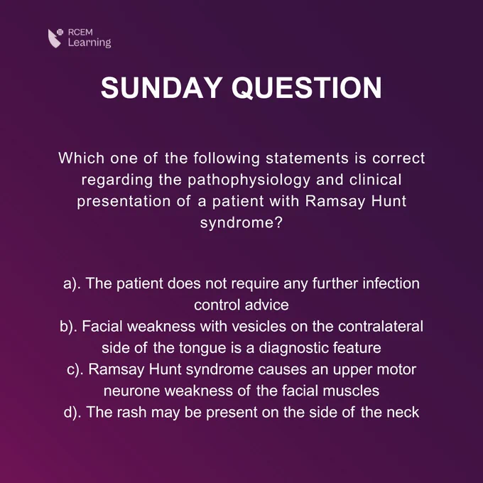 SUNDAY QUESTION
Which one of the following statements is correct regarding the pathophysiology and clinical presentation of a patient with Ramsay Hunt syndrome?
a). The patient does not require any further infection control advice
b). Facial weakness with vesicles on the contralateral side of the tongue is a diagnostic feature
c). Ramsay Hunt syndrome causes an upper motor neurone weakness of the facial muscles
d). The rash may be present on the side of the neck