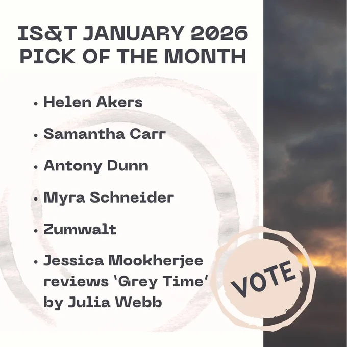 To the right: Image of sky in dark greys with a hint of yellow orange light 3/4 of the way down. Pale yellow stamp saying VOTE in dark grey.

Text to the left:

IS&T January 2026
Pick of the Month

Helen Akers
Samantha Carr
Antony Dunn
Myra Schneider
Zumwalt
Jessica Mookherjee reviews 'Grey Time' by Julia Webb
