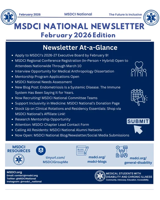  White background with blue text: “February 2026”, “MSDCI National”, and “The Future is Inclusive.” In the top right corner, the MSDCI logo. Top middle: “MSDCI National Newsletter: February 2026 Edition.” Underneath, navy blue box with white text: “Newsletter At-a-Glance,” with bullet points: “Apply to MSDCI’s 2026-27 Executive Board by February 9!, MSDCI Regional Conference Registration (In-Person   Hybrid) Open to Attendees Nationwide Through March 10, Interview Opportunity for Medical Anthropology Dissertation, Mentorship Program Applications Open, MSDCI National Needs Assessment, New Blog Post: Endometriosis Is a Systemic Disease. The Immune System Has Been Saying It for Years., Now Recruiting! MSDCI National Committee Teams, Support Inclusivity in Medicine: MSDCI National’s Donation Page, Stock Up on Clinical Rotations and Residency Essentials: Shop via MSDCI National’s Affiliate Link!, Research Mentorship Opportunity, Attention: MSDCI Chapter Lead Contact Form, 
