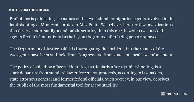 Note from the editors:

ProPublica is publishing the names of the two federal immigration agents involved in the fatal shooting of Minnesota protester Alex Pretti. We believe there are few investigations that deserve more sunlight and public scrutiny than this one, in which two masked agents fired 10 shots at Pretti as he lay on the ground after being pepper-sprayed. 

The Department of Justice said it is investigating the incident, but the names of the two agents have been withheld from Congress and from state and local law enforcement.

The policy of shielding officers’ identities, particularly after a public shooting, is a stark departure from standard law enforcement protocols, according to lawmakers, state attorneys general and former federal officials. Such secrecy, in our view, deprives the public of the most fundamental tool for accountability.