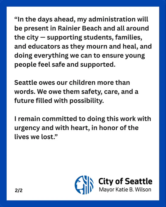 "In the days ahead, my administration will be present in Rainier Beach and all around the city - supporting students, families, and educators as they mourn and heal, and doing everything we can to ensure young people feel safe and supported.
Seattle owes our children more than words. We owe them safety, care, and a future filled with possibility.
I remain committed to doing this work with urgency and with heart, in honor of the lives we lost."