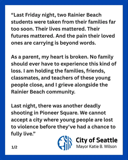 "Last Friday night, two Rainier Beach students were taken from their families far too soon. Their lives mattered. Their futures mattered. And the pain their loved ones are carrying is beyond words.
As a parent, my heart is broken. No family should ever have to experience this kind of loss. I am holding the families, friends, classmates, and teachers of these young people close, and I grieve alongside the Rainier Beach community.
Last night, there was another deadly shooting in Pioneer Square. We cannot accept a city where young people are lost to violence before they've had a chance to fully live."